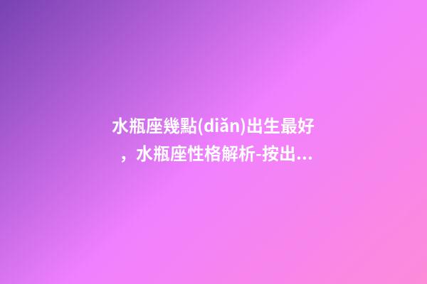 水瓶座幾點(diǎn)出生最好，水瓶座性格解析-按出生日期詳解